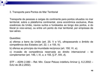 3. Transporte para Pontos do Mar Territorial

Transporte de pessoas e cargas do continente para pontos situados no mar
territorial, sobre a plataforma continental, zona econômica exclusiva, ilhas
oceânicas da União, navios surtos e fundeados ao longo dos portos, e do
litoral (e vice-versa), ou entre um ponto do mar territorial, por empresas de
taxi aéreo.

Questões:
a) ofensa a bens da União (art. 20, V e VI), ultrapassando o âmbito de
competência dos Estados (art. 22, I, e 155, II);
b) ofensa ao princípio da imunidade recíproca (art. 150, VI, a);
c) invasão de competência reservada ao direito internacional – lei
complementar (art. 146, I, III, a, e 155, § 2º, XIII, d).

STF – ADIN 2.080 – Rel. Min. Cezar Peluso indeferiu liminar (j. 6.2.2002 –
DJU de 28.2.2002).

                                                                          10
 