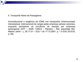 4. Transporte Aéreo de Passageiros

Inconstitucional a exigência de ICMS nos transportes (intermunicipal,
interestadual, internacional) de cargas pelas empresas aéreas nacionais,
enquanto persistirem os convênios de isenção por empresas
estrangeiras (STF – ADIN 1.600-8 – Plenário – Rel. p/acórdão Min.
Nelson Jobim – j. 26.11.01 – DJU 1 de 17.12.2001, p. 1 e DJU 20.6.03,
p. 56).




                                                                           11
 