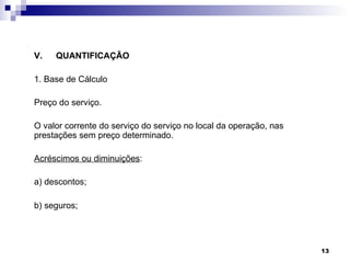 V.   QUANTIFICAÇÃO

1. Base de Cálculo

Preço do serviço.

O valor corrente do serviço do serviço no local da operação, nas
prestações sem preço determinado.

Acréscimos ou diminuições:

a) descontos;

b) seguros;




                                                                   13
 