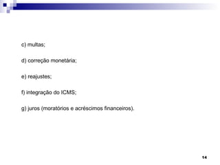 c) multas;

d) correção monetária;

e) reajustes;

f) integração do ICMS;

g) juros (moratórios e acréscimos financeiros).




                                                  14
 