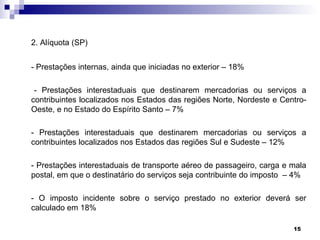 2. Alíquota (SP)


- Prestações internas, ainda que iniciadas no exterior – 18%

 - Prestações interestaduais que destinarem mercadorias ou serviços a
contribuintes localizados nos Estados das regiões Norte, Nordeste e Centro-
Oeste, e no Estado do Espírito Santo – 7%

- Prestações interestaduais que destinarem mercadorias ou serviços a
contribuintes localizados nos Estados das regiões Sul e Sudeste – 12%

- Prestações interestaduais de transporte aéreo de passageiro, carga e mala
postal, em que o destinatário do serviços seja contribuinte do imposto – 4%

- O imposto incidente sobre o serviço prestado no exterior deverá ser
calculado em 18%

                                                                       15
 