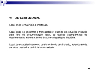 VI.   ASPECTO ESPACIAL

Local onde tenha início a prestação.

Local onde se encontrar o transportador, quando em situação irregular
pela falta de documentação fiscal, ou quando acompanhada de
documentação inidônea, como dispuser a legislação tributária.

Local do estabelecimento ou do domicílio do destinatário, tratando-se de
serviços prestados ou iniciados no exterior.




                                                                           16
 