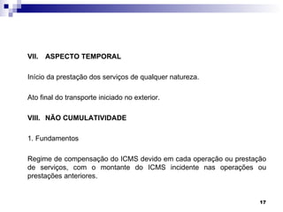 VII. ASPECTO TEMPORAL

Início da prestação dos serviços de qualquer natureza.

Ato final do transporte iniciado no exterior.

VIII. NÃO CUMULATIVIDADE

1. Fundamentos

Regime de compensação do ICMS devido em cada operação ou prestação
de serviços, com o montante do ICMS incidente nas operações ou
prestações anteriores.


                                                                17
 