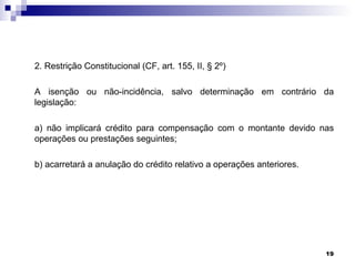 2. Restrição Constitucional (CF, art. 155, II, § 2º)

A isenção ou não-incidência, salvo determinação em contrário da
legislação:

a) não implicará crédito para compensação com o montante devido nas
operações ou prestações seguintes;

b) acarretará a anulação do crédito relativo a operações anteriores.




                                                                       19
 