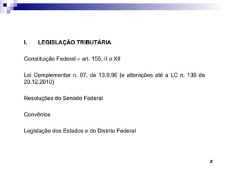 I.   LEGISLAÇÃO TRIBUTÁRIA

Constituição Federal – art. 155, II a XII

Lei Complementar n. 87, de 13.9.96 (e alterações até a LC n. 138 de
29.12.2010)

Resoluções do Senado Federal

Convênios

Legislação dos Estados e do Distrito Federal




                                                                      2
 