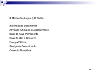 3. Restrições Legais (LC 87/96)


Inidoneidade Documental
Atividade Alheia ao Estabelecimento
Bens do Ativo Permanente
Bens de Uso e Consumo
Energia Elétrica
Serviço de Comunicação
Correção Monetária




                                      20
 