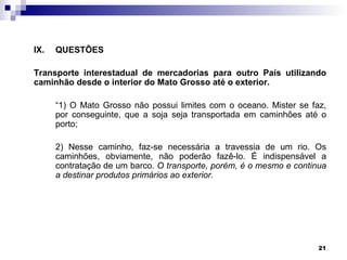 IX.   QUESTÕES

Transporte interestadual de mercadorias para outro País utilizando
caminhão desde o interior do Mato Grosso até o exterior.

      “1) O Mato Grosso não possui limites com o oceano. Mister se faz,
      por conseguinte, que a soja seja transportada em caminhões até o
      porto;

      2) Nesse caminho, faz-se necessária a travessia de um rio. Os
      caminhões, obviamente, não poderão fazê-lo. É indispensável a
      contratação de um barco. O transporte, porém, é o mesmo e continua
      a destinar produtos primários ao exterior.




                                                                      21
 