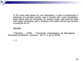 3) Do outro lado desse rio, em Itacoatiara, a soja é armazenada e
    colocada em grandes navios, que a levarão até o país importador.
    Essa última fase do transporte, do mesmo modo, não pode ser feita
    nem pelos caminhões que o iniciaram nem pelos barcos que fizeram
    a travessia do rio”.

    Decisão:

     “Tributário – ICMS – Transporte Interestadual de Mercadoria
Destinada ao Exterior – Isenção – art. 3º, II, da LC 87/96.

    (...);




                                                                   22
 