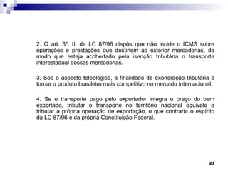 2. O art. 3º, II, da LC 87/96 dispôs que não incide o ICMS sobre
operações e prestações que destinem ao exterior mercadorias, de
modo que esteja acobertado pela isenção tributária o transporte
interestadual dessas mercadorias.

3. Sob o aspecto teleológico, a finalidade da exoneração tributária é
tornar o produto brasileiro mais competitivo no mercado internacional.

4. Se o transporte pago pelo exportador integra o preço do bem
exportado, tributar o transporte no território nacional equivale a
tributar a própria operação de exportação, o que contraria o espírito
da LC 87/96 e da própria Constituição Federal.




                                                                   23
 