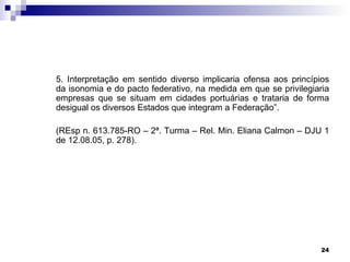 5. Interpretação em sentido diverso implicaria ofensa aos princípios
da isonomia e do pacto federativo, na medida em que se privilegiaria
empresas que se situam em cidades portuárias e trataria de forma
desigual os diversos Estados que integram a Federação”.

(REsp n. 613.785-RO – 2ª. Turma – Rel. Min. Eliana Calmon – DJU 1
de 12.08.05, p. 278).




                                                                  24
 