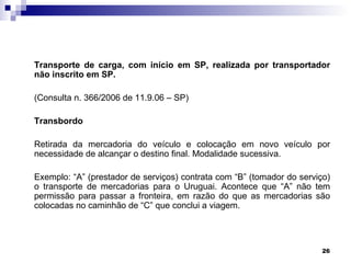 Transporte de carga, com início em SP, realizada por transportador
não inscrito em SP.

(Consulta n. 366/2006 de 11.9.06 – SP)

Transbordo

Retirada da mercadoria do veículo e colocação em novo veículo por
necessidade de alcançar o destino final. Modalidade sucessiva.

Exemplo: “A” (prestador de serviços) contrata com “B” (tomador do serviço)
o transporte de mercadorias para o Uruguai. Acontece que “A” não tem
permissão para passar a fronteira, em razão do que as mercadorias são
colocadas no caminhão de “C” que conclui a viagem.




                                                                        26
 