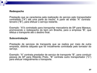 Redespacho

Prestação que se caracteriza pela realização do serviço pelo transportador
contratado (“A”) até uma parte do trecho. A partir de então “A” contrata
terceiro (“B”), para efetuar o serviço restante.

Exemplo: “A”é contratado para transportar mercadoria de SP para Manaus,
promovendo o redespacho do bem em Brasília, para a empresa “B”, que
efetua o transporte até o destino final.

Subcontratação

Prestação de serviços de transporte que se realiza por meio de outra
empresa, distinta daquela que foi inicialmente contratada pelo tomador do
serviço.

Exemplo: “A” contrata prestador de serviço de transporte “B”, para conduzir
pessoa de SP para Ribeirão Preto. “B” contrata outro transportador (“C”)
para efetuar integralmente o transporte.



                                                                        27
 