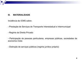 III.   MATERIALIDADE

Incidência do ICMS sobre:

- Prestação de Serviços de Transporte Interestadual e Intermunicipal

- Regime de Direito Privado

- Participação de pessoas particulares, empresas públicas, sociedades de
economia mista

- Distinção de serviços públicos (regime jurídico próprio)




                                                                       4
 