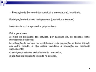 1. Prestação de Serviço (intermunicipal e interestadual). Incidência.

Participação de duas ou mais pessoas (prestador e tomador)

Inexistência no transporte dos próprios bens

Fatos geradores:
a) início da prestação dos serviços, por qualquer via, de pessoas, bens,
mercadorias e valores;
b) utilização de serviço por contribuinte, cuja prestação se tenha iniciado
em outro Estado, e não esteja vinculado à operação ou prestação
subsequente;
c) serviços prestados exclusivamente no exterior;
d) ato final do transporte iniciado no exterior.




                                                                         5
 