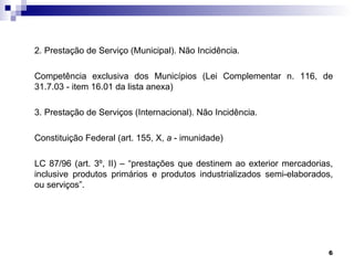 2. Prestação de Serviço (Municipal). Não Incidência.

Competência exclusiva dos Municípios (Lei Complementar n. 116, de
31.7.03 - item 16.01 da lista anexa)

3. Prestação de Serviços (Internacional). Não Incidência.

Constituição Federal (art. 155, X, a - imunidade)

LC 87/96 (art. 3º, II) – “prestações que destinem ao exterior mercadorias,
inclusive produtos primários e produtos industrializados semi-elaborados,
ou serviços”.




                                                                         6
 