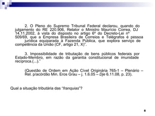 2. O Pleno do Supremo Tribunal Federal declarou, quando do
  julgamento do RE 220.906, Relator o Ministro Maurício Correa, DJ
  14.11.2002, à vista do disposto no artigo 6º do Decreto-Lei nº
  509/69, que a Empresa Brasileira de Correios e Telégrafos é pessoa
       jurídica equiparada à Fazenda Pública, que explora serviço de
  competência da União (CF, artigo 21, X)”.

        3. Impossibilidade de tributação de bens públicos federais por
  Estado-Membro, em razão da garantia constitucional de imunidade
  recíproca.(...).”

        (Questão de Ordem em Ação Cível Originária 765-1 – Plenário –
        Rel. p/acórdão Min. Eros Grau – j. 1.6.05 – Dje 6.11.08, p. 23).


Qual a situação tributária das “franquias”?




                                                                           8
 