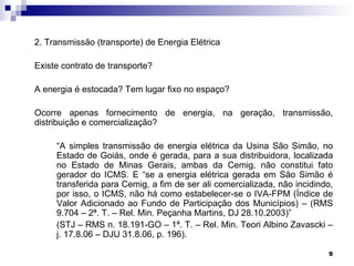 2. Transmissão (transporte) de Energia Elétrica

Existe contrato de transporte?

A energia é estocada? Tem lugar fixo no espaço?

Ocorre apenas fornecimento de energia, na geração, transmissão,
distribuição e comercialização?

     “A simples transmissão de energia elétrica da Usina São Simão, no
     Estado de Goiás, onde é gerada, para a sua distribuidora, localizada
     no Estado de Minas Gerais, ambas da Cemig, não constitui fato
     gerador do ICMS. E “se a energia elétrica gerada em São Simão é
     transferida para Cemig, a fim de ser ali comercializada, não incidindo,
     por isso, o ICMS, não há como estabelecer-se o IVA-FPM (Índice de
     Valor Adicionado ao Fundo de Participação dos Municípios) – (RMS
     9.704 – 2ª. T. – Rel. Min. Peçanha Martins, DJ 28.10.2003)”
     (STJ – RMS n. 18.191-GO – 1ª. T. – Rel. Min. Teori Albino Zavascki –
     j. 17.8.06 – DJU 31.8.06, p. 196).

                                                                          9
 