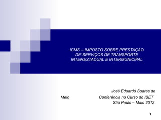 ICMS – IMPOSTO SOBRE PRESTAÇÃO
          DE SERVIÇOS DE TRANSPORTE
        INTERESTADUAL E INTERMUNICIPAL




                         José Eduardo Soares de
Melo               Conferência no Curso do IBET
                          São Paulo – Maio 2012

                                            1
 