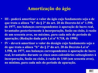 Amortização do ágio
• III - poderá amortizar o valor do ágio cujo fundamento seja o de
  que trata a alínea "b" do § 2° do art. 20 do Decreto-lei n° 1.598,
  de 1977, nos balanços correspondentes à apuração de lucro real,
  levantados posteriormente à incorporação, fusão ou cisão, à razão
  de um sessenta avos, no máximo, para cada mês do período de
  apuração; (Redação dada pela Lei nº 9.718, de 1998)
• IV - deverá amortizar o valor do deságio cujo fundamento seja o
  de que trata a alínea "b" do § 2º do art. 20 do Decreto-Lei nº
  1.598, de 1977, nos balanços correspondentes à apuração de lucro
  real, levantados durante os cinco anos-calendários subseqüentes à
  incorporação, fusão ou cisão, à razão de 1/60 (um sessenta avos),
  no mínimo, para cada mês do período de apuração.
 