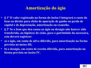Amortização do ágio
• § 1º O valor registrado na forma do inciso I integrará o custo do
  bem ou direito para efeito de apuração de ganho ou perda de
  capital e de depreciação, amortização ou exaustão.
• § 2º Se o bem que deu causa ao ágio ou deságio não houver sido
  transferido, na hipótese de cisão, para o patrimônio da sucessora,
  esta deverá registrar:
• a) o ágio, em conta de ativo diferido, para amortização na forma
  prevista no inciso III;
• b) o deságio, em conta de receita diferida, para amortização na
  forma prevista no inciso IV.
 
