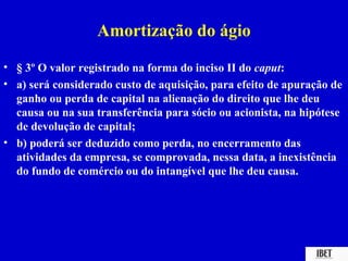 Amortização do ágio
• § 3º O valor registrado na forma do inciso II do caput:
• a) será considerado custo de aquisição, para efeito de apuração de
  ganho ou perda de capital na alienação do direito que lhe deu
  causa ou na sua transferência para sócio ou acionista, na hipótese
  de devolução de capital;
• b) poderá ser deduzido como perda, no encerramento das
  atividades da empresa, se comprovada, nessa data, a inexistência
  do fundo de comércio ou do intangível que lhe deu causa.
 
