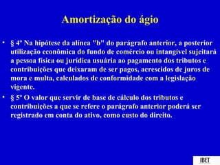Amortização do ágio
• § 4º Na hipótese da alínea "b" do parágrafo anterior, a posterior
  utilização econômica do fundo de comércio ou intangível sujeitará
  a pessoa física ou jurídica usuária ao pagamento dos tributos e
  contribuições que deixaram de ser pagos, acrescidos de juros de
  mora e multa, calculados de conformidade com a legislação
  vigente.
• § 5º O valor que servir de base de cálculo dos tributos e
  contribuições a que se refere o parágrafo anterior poderá ser
  registrado em conta do ativo, como custo do direito.
 