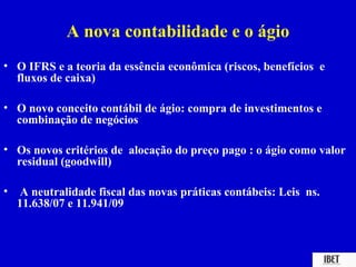 A nova contabilidade e o ágio
• O IFRS e a teoria da essência econômica (riscos, benefícios e
  fluxos de caixa)

• O novo conceito contábil de ágio: compra de investimentos e
  combinação de negócios

• Os novos critérios de alocação do preço pago : o ágio como valor
  residual (goodwill)

•    A neutralidade fiscal das novas práticas contábeis: Leis ns.
    11.638/07 e 11.941/09
 