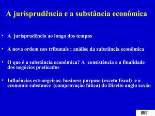 A jurisprudência e a substância econômica

• A jurisprudência ao longo dos tempos

• A nova ordem nos tribunais : análise da substância econômica

• O que é a substância econômica? A consistência e a finalidade
  dos negócios praticados

• Influências estrangeiras: business purpose (exceto fiscal) e a
  economic substance (comprovação fática) do Direito anglo saxão
 