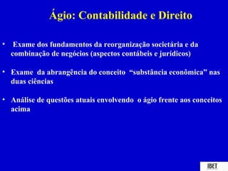 Ágio: Contabilidade e Direito

•    Exame dos fundamentos da reorganização societária e da
    combinação de negócios (aspectos contábeis e jurídicos)

• Exame da abrangência do conceito “substância econômica” nas
  duas ciências

• Análise de questões atuais envolvendo o ágio frente aos conceitos
  acima
 