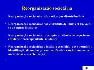 Reorganização societária
• Reorganização societária: sob a ótica jurídico-tributária

• Reorganização societária: não é instituto definido em lei, vale-
  se de outros institutos

• Reorganização societária: pressupõe existência de negócio ou
  entidade e correspondente mudança

• Reorganização societária: o instituto escolhido deve permitir a
  identificação da mudança, sua justificativa e os instrumentos
  necessários à sua efetivação
•
 
