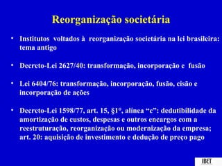 Reorganização societária
• Institutos voltados à reorganização societária na lei brasileira:
  tema antigo

• Decreto-Lei 2627/40: transformação, incorporação e fusão

• Lei 6404/76: transformação, incorporação, fusão, cisão e
  incorporação de ações

• Decreto-Lei 1598/77, art. 15, §1°, alínea “c”: dedutibilidade da
  amortização de custos, despesas e outros encargos com a
  reestruturação, reorganização ou modernização da empresa;
  art. 20: aquisição de investimento e dedução de preço pago
 