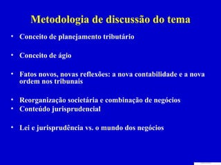 Metodologia de discussão do tema
• Conceito de planejamento tributário

• Conceito de ágio

• Fatos novos, novas reflexões: a nova contabilidade e a nova
  ordem nos tribunais

• Reorganização societária e combinação de negócios
• Conteúdo jurisprudencial

• Lei e jurisprudência vs. o mundo dos negócios
 