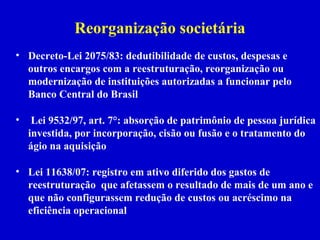 Reorganização societária
• Decreto-Lei 2075/83: dedutibilidade de custos, despesas e
  outros encargos com a reestruturação, reorganização ou
  modernização de instituições autorizadas a funcionar pelo
  Banco Central do Brasil

•    Lei 9532/97, art. 7°: absorção de patrimônio de pessoa jurídica
    investida, por incorporação, cisão ou fusão e o tratamento do
    ágio na aquisição

• Lei 11638/07: registro em ativo diferido dos gastos de
  reestruturação que afetassem o resultado de mais de um ano e
  que não configurassem redução de custos ou acréscimo na
  eficiência operacional
 