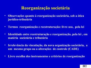 Reorganização societária
• Observações quanto à reorganização societária, sob a ótica
  jurídico-tributária

• Termos reorganização e reestruturação: livre uso, pela lei

• Identidade entre reestruturação e reorganização, pela lei , em
  matéria societária e tributária

• Irrelevância da vinculação, da nova organização societária, a
  um mesmo grupo ou a alterações de controle (CADE)

• Livre escolha dos instrumentos e critérios de reorganização
 