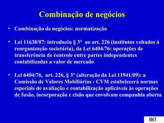 Combinação de negócios
• Combinação de negócios: normatização

• Lei 11638/07: introduziu § 3° ao art. 226 (institutos voltados à
  reorganização societária), da Lei 6404/76: operações de
  transferência de controle entre partes independentes
  contabilizadas a valor de mercado

• Lei 6404/76, art. 226, § 3° (alteração da Lei 11941/09): a
  Comissão de Valores Mobiliários - CVM estabelecerá normas
  especiais de avaliação e contabilização aplicáveis às operações
  de fusão, incorporação e cisão que envolvam companhia aberta
 