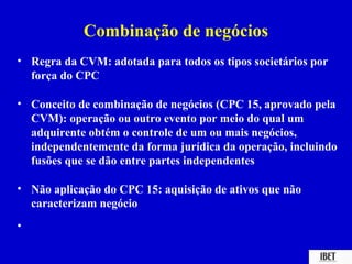 Combinação de negócios
• Regra da CVM: adotada para todos os tipos societários por
  força do CPC

• Conceito de combinação de negócios (CPC 15, aprovado pela
  CVM): operação ou outro evento por meio do qual um
  adquirente obtém o controle de um ou mais negócios,
  independentemente da forma jurídica da operação, incluindo
  fusões que se dão entre partes independentes

• Não aplicação do CPC 15: aquisição de ativos que não
  caracterizam negócio
•
 