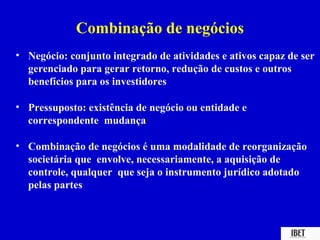 Combinação de negócios
• Negócio: conjunto integrado de atividades e ativos capaz de ser
  gerenciado para gerar retorno, redução de custos e outros
  benefícios para os investidores

• Pressuposto: existência de negócio ou entidade e
  correspondente mudança

• Combinação de negócios é uma modalidade de reorganização
  societária que envolve, necessariamente, a aquisição de
  controle, qualquer que seja o instrumento jurídico adotado
  pelas partes
 