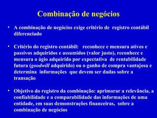 Combinação de negócios
• A combinação de negócios exige critério de registro contábil
  diferenciado

• Critério do registro contábil: reconhece e mensura ativos e
  passivos adquiridos e assumidos (valor justo), reconhece e
  mensura o ágio adquirido por expectativa de rentabilidade
  futura (goodwill adquirido) ou o ganho de compra vantajosa e
  determina informações que devem ser dadas sobre a
  transação

• Objetivo do registro da combinação: aprimorar a relevância, a
  confiabilidade e a comparabilidade das informações de uma
  entidade, em suas demonstrações financeiras, sobre a
  combinação de negócios
 