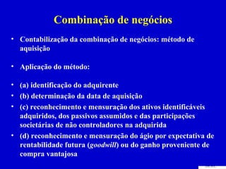 Combinação de negócios
• Contabilização da combinação de negócios: método de
  aquisição

• Aplicação do método:

• (a) identificação do adquirente
• (b) determinação da data de aquisição
• (c) reconhecimento e mensuração dos ativos identificáveis
  adquiridos, dos passivos assumidos e das participações
  societárias de não controladores na adquirida
• (d) reconhecimento e mensuração do ágio por expectativa de
  rentabilidade futura (goodwill) ou do ganho proveniente de
  compra vantajosa
 