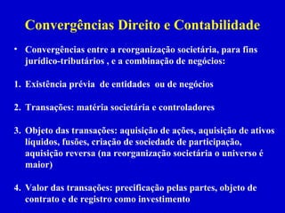 Convergências Direito e Contabilidade
• Convergências entre a reorganização societária, para fins
  jurídico-tributários , e a combinação de negócios:

1. Existência prévia de entidades ou de negócios

2. Transações: matéria societária e controladores

3. Objeto das transações: aquisição de ações, aquisição de ativos
   líquidos, fusões, criação de sociedade de participação,
   aquisição reversa (na reorganização societária o universo é
   maior)

4. Valor das transações: precificação pelas partes, objeto de
   contrato e de registro como investimento
 