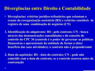 Divergências entre Direito e Contabilidade
• Divergências: critérios jurídico-tributários que orientam o
  exame da reorganização societária (RS) e critérios contábeis de
  registro de uma combinação de negócios (CN)

1. Identificação do adquirente: RS - pelo contrato; CN - busca
   através das demonstrações consolidadas e do conceito de
   controle do CPC 36 (controle é o poder de governar as políticas
   financeiras e operacionais da entidade de forma a obter
   benefício das suas atividades); o contrato não é preponderante

2. Data da aquisição: RS - data do contrato; CN - pode não
   coincidir com a data do contrato, se o controle ocorreu antes da
   contratação
•
 