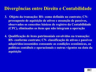 Divergências entre Direito e Contabilidade
3. Objeto da transação: RS- como definido no contrato; CN-
   pressuposto de aquisição de ativos e assunção de passivos,
   observados os conceitos básicos de registro da Contabilidade
   (CPC), eliminados os itens que não integram a operação

4. Qualificação de itens patrimoniais envolvidos na transação:
   RS- conforme contrato; CN- classificação de ativos e passivos
   adquiridos/assumidos consoante as condições econômicas, as
   políticas contábeis e operacionais e outras vigentes na data da
   aquisição
 