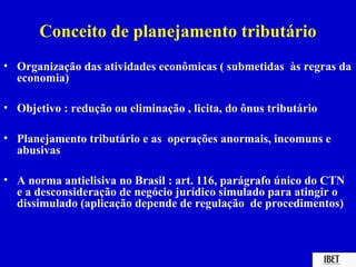 Conceito de planejamento tributário
• Organização das atividades econômicas ( submetidas às regras da
  economia)

• Objetivo : redução ou eliminação , licita, do ônus tributário

• Planejamento tributário e as operações anormais, incomuns e
  abusivas

• A norma antielisiva no Brasil : art. 116, parágrafo único do CTN
  e a desconsideração de negócio jurídico simulado para atingir o
  dissimulado (aplicação depende de regulação de procedimentos)
 