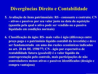 Divergências Direito e Contabilidade
5. Avaliação de itens patrimoniais: RS - consoante o contrato; CN
   - ativos e passivos por seu valor justo na data da aquisição
   (quantia pela qual o ativo pode ser vendido ou o passivo
   liquidado em condições normais)

6. Classificação do ágio: RS- mais valia é ágio (diferença entre
   preço pago e o patrimônio líquido contábil da investida) e deve
   ser fundamentado em uma das razões econômicas indicadas
   no art. 20 do DL 1598/77; CN - ágio por expectativa de
   rentabilidade futura (goodwill) é o valor líquido da
   contraprestação pelo controle, mais participações de não
   controladores menos ativos e passivos identificados (deságio e
   compra vantajosa)
 