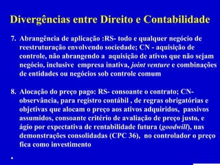 Divergências entre Direito e Contabilidade
7. Abrangência de aplicação :RS- todo e qualquer negócio de
   reestruturação envolvendo sociedade; CN - aquisição de
   controle, não abrangendo a aquisição de ativos que não sejam
   negócio, inclusive empresa inativa, joint venture e combinações
   de entidades ou negócios sob controle comum

8. Alocação do preço pago: RS- consoante o contrato; CN-
   observância, para registro contábil , de regras obrigatórias e
   objetivas que alocam o preço aos ativos adquiridos, passivos
   assumidos, consoante critério de avaliação de preço justo, e
   ágio por expectativa de rentabilidade futura (goodwill), nas
   demonstrações consolidadas (CPC 36), no controlador o preço
   fica como investimento
•
 