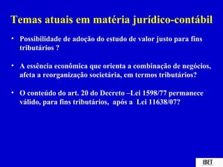 Temas atuais em matéria jurídico-contábil
• Possibilidade de adoção do estudo de valor justo para fins
  tributários ?

• A essência econômica que orienta a combinação de negócios,
  afeta a reorganização societária, em termos tributários?

• O conteúdo do art. 20 do Decreto –Lei 1598/77 permanece
  válido, para fins tributários, após a Lei 11638/07?
 
