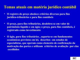 Temas atuais em matéria jurídico contábil
• O registro do preço obedece critérios diversos para fins
  jurídico-tributários e para fins contábeis

• O preço, para fins tributários, desdobra-se em valor de
  patrimônio líquido e em ágio; o preço, para fins contábeis, é
  registrado como investimento

• O ágio, para fins tributários , suporta-se em fundamentos
  econômicos previstos em lei, descritos em estudos de
  especialistas, que operam como elemento de confirmação da
  motivação das partes e utilizam critérios de avaliação por elas
   escolhidos
 