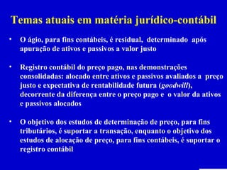 Temas atuais em matéria jurídico-contábil
•   O ágio, para fins contábeis, é residual, determinado após
    apuração de ativos e passivos a valor justo

•   Registro contábil do preço pago, nas demonstrações
    consolidadas: alocado entre ativos e passivos avaliados a preço
    justo e expectativa de rentabilidade futura (goodwill),
    decorrente da diferença entre o preço pago e o valor da ativos
    e passivos alocados

•   O objetivo dos estudos de determinação de preço, para fins
    tributários, é suportar a transação, enquanto o objetivo dos
    estudos de alocação de preço, para fins contábeis, é suportar o
    registro contábil
 