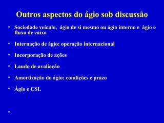 Outros aspectos do ágio sob discussão
• Sociedade veículo, ágio de si mesmo ou ágio interno e ágio e
  fluxo de caixa

• Internação de ágio: operação internacional

• Incorporação de ações

• Laudo de avaliação

• Amortização do ágio: condições e prazo

• Ágio e CSL



•
 
