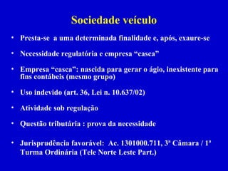 Sociedade veículo
• Presta-se a uma determinada finalidade e, após, exaure-se

• Necessidade regulatória e empresa “casca”

• Empresa “casca”: nascida para gerar o ágio, inexistente para
  fins contábeis (mesmo grupo)

• Uso indevido (art. 36, Lei n. 10.637/02)

• Atividade sob regulação

• Questão tributária : prova da necessidade

• Jurisprudência favorável: Ac. 1301000.711, 3ª Câmara / 1ª
  Turma Ordinária (Tele Norte Leste Part.)
 